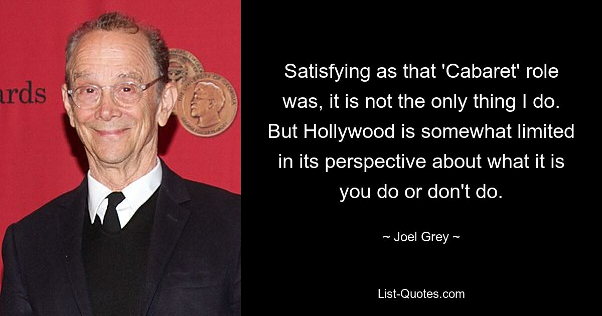 Satisfying as that 'Cabaret' role was, it is not the only thing I do. But Hollywood is somewhat limited in its perspective about what it is you do or don't do. — © Joel Grey