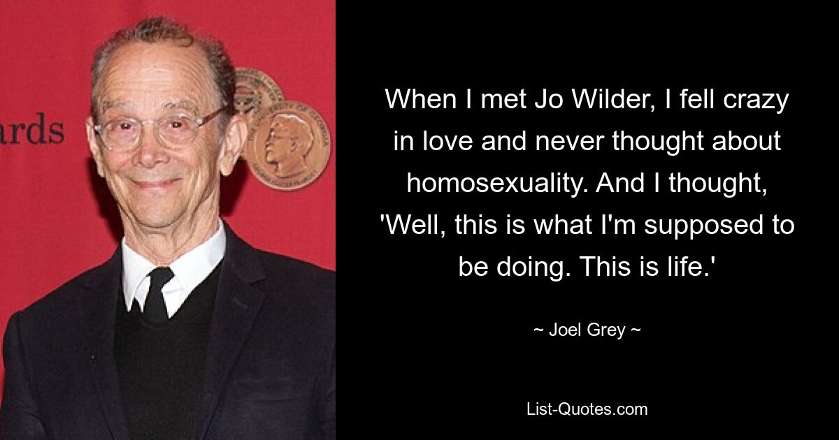 When I met Jo Wilder, I fell crazy in love and never thought about homosexuality. And I thought, 'Well, this is what I'm supposed to be doing. This is life.' — © Joel Grey