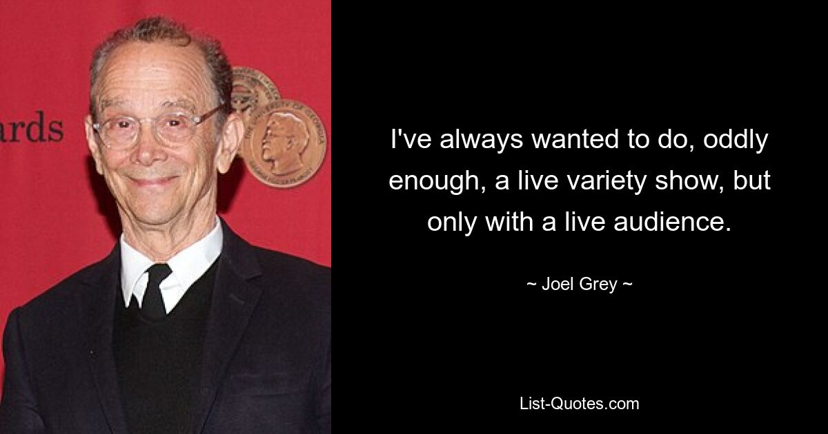 I've always wanted to do, oddly enough, a live variety show, but only with a live audience. — © Joel Grey