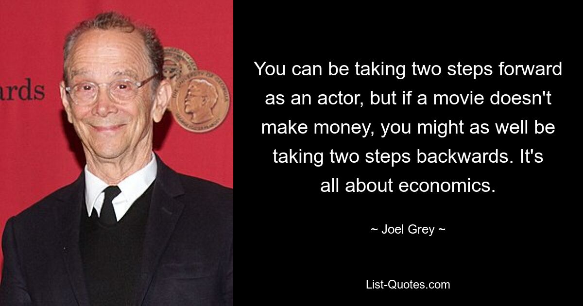 You can be taking two steps forward as an actor, but if a movie doesn't make money, you might as well be taking two steps backwards. It's all about economics. — © Joel Grey