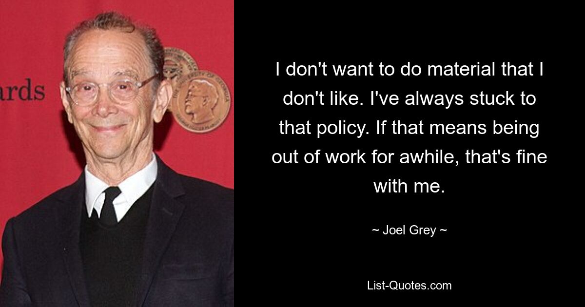 I don't want to do material that I don't like. I've always stuck to that policy. If that means being out of work for awhile, that's fine with me. — © Joel Grey