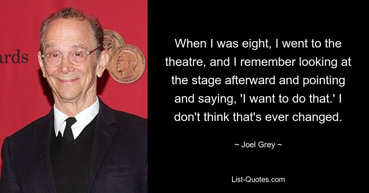 When I was eight, I went to the theatre, and I remember looking at the stage afterward and pointing and saying, 'I want to do that.' I don't think that's ever changed. — © Joel Grey