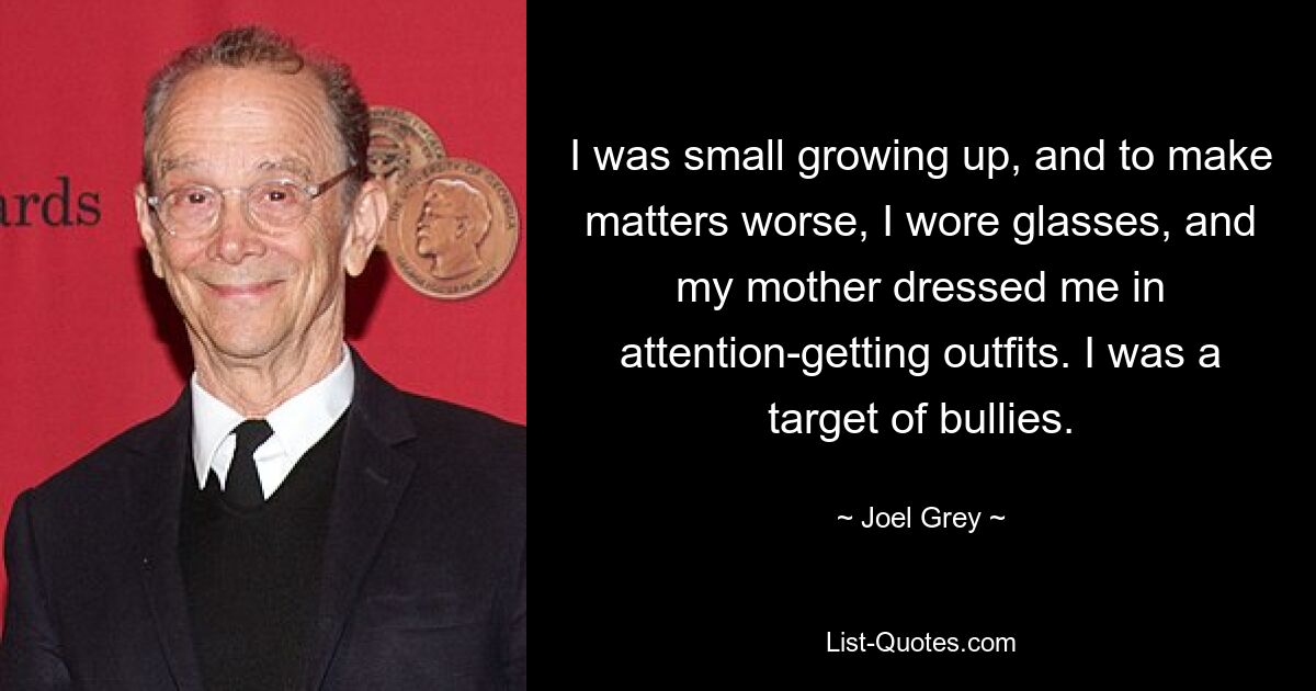 I was small growing up, and to make matters worse, I wore glasses, and my mother dressed me in attention-getting outfits. I was a target of bullies. — © Joel Grey