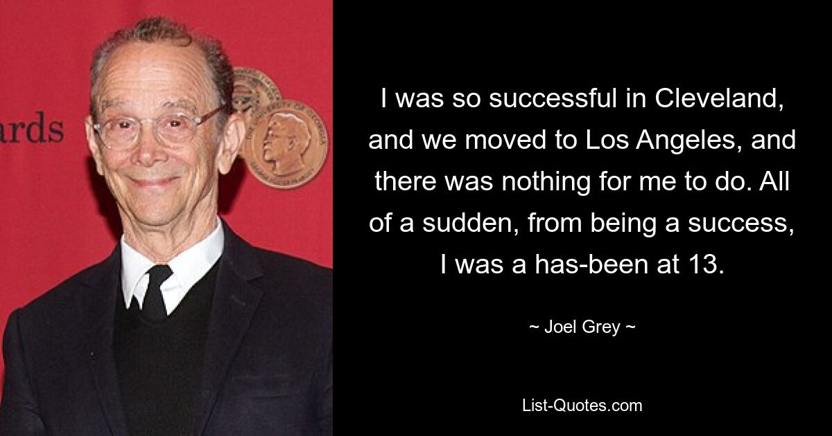 I was so successful in Cleveland, and we moved to Los Angeles, and there was nothing for me to do. All of a sudden, from being a success, I was a has-been at 13. — © Joel Grey