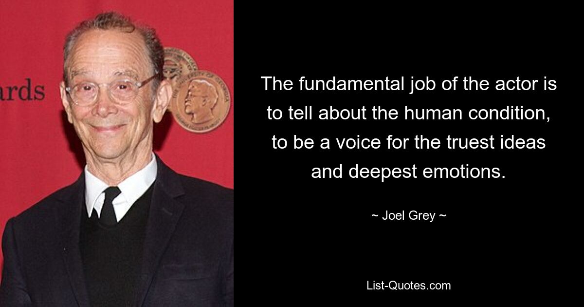 The fundamental job of the actor is to tell about the human condition, to be a voice for the truest ideas and deepest emotions. — © Joel Grey