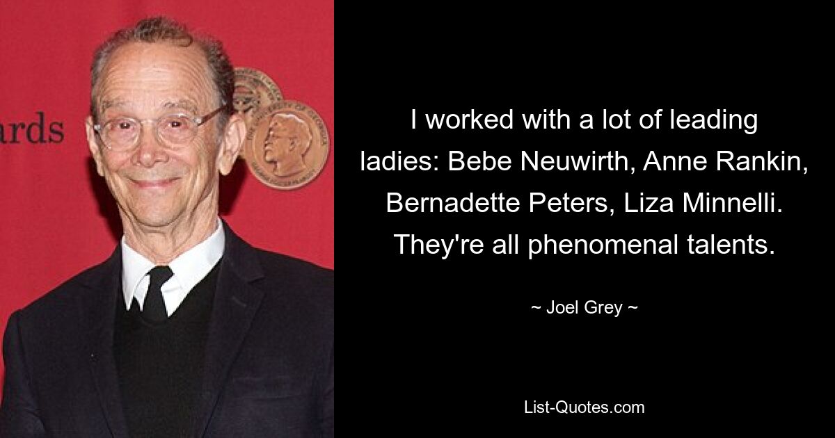 I worked with a lot of leading ladies: Bebe Neuwirth, Anne Rankin, Bernadette Peters, Liza Minnelli. They're all phenomenal talents. — © Joel Grey