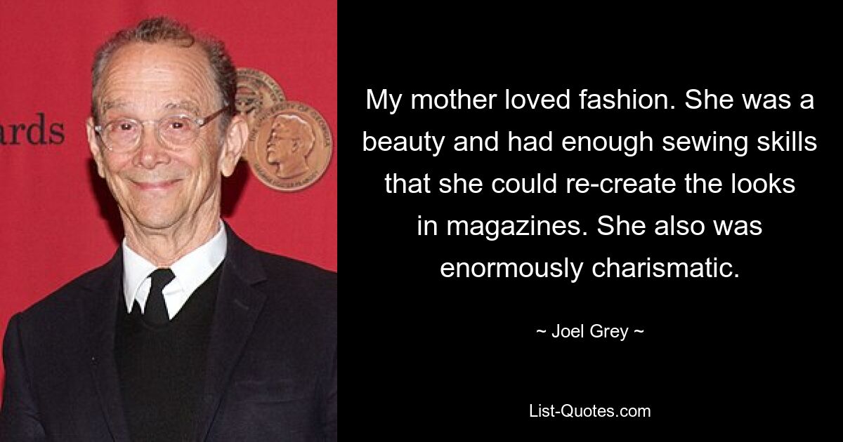 My mother loved fashion. She was a beauty and had enough sewing skills that she could re-create the looks in magazines. She also was enormously charismatic. — © Joel Grey