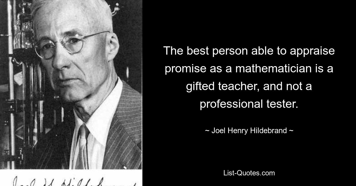 The best person able to appraise promise as a mathematician is a gifted teacher, and not a professional tester. — © Joel Henry Hildebrand