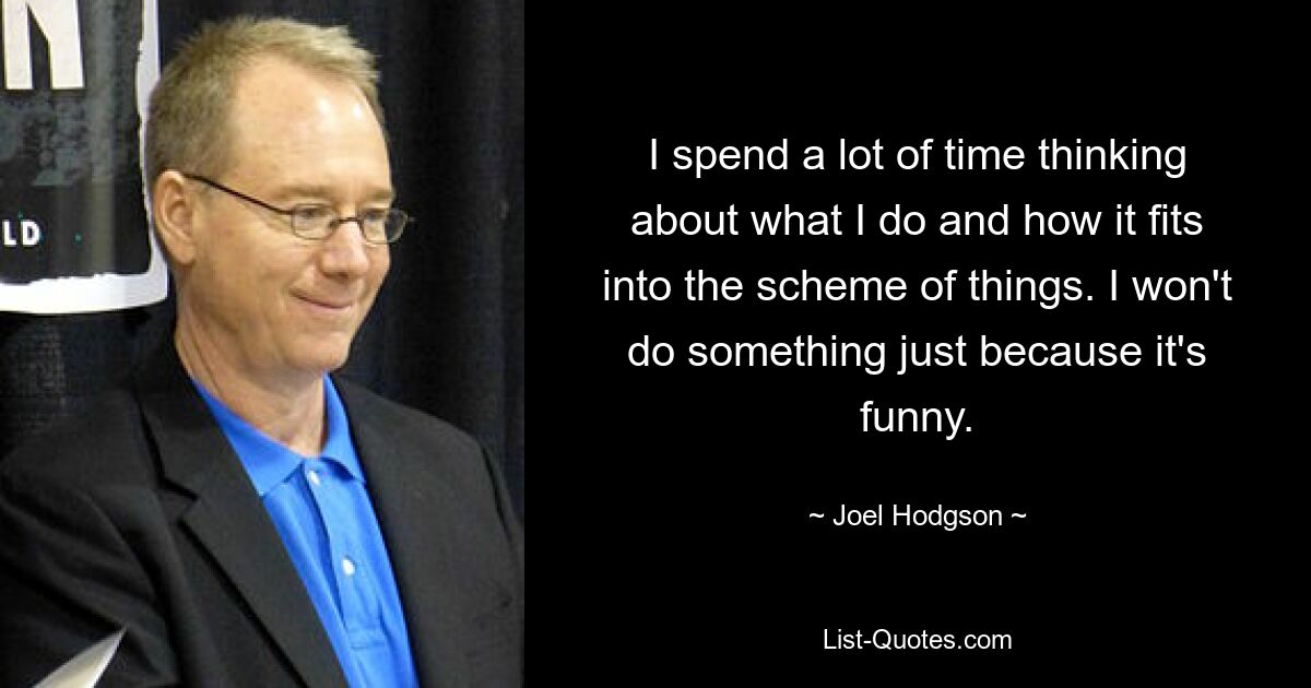 I spend a lot of time thinking about what I do and how it fits into the scheme of things. I won't do something just because it's funny. — © Joel Hodgson