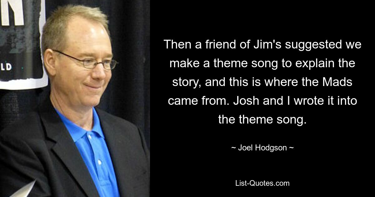 Then a friend of Jim's suggested we make a theme song to explain the story, and this is where the Mads came from. Josh and I wrote it into the theme song. — © Joel Hodgson