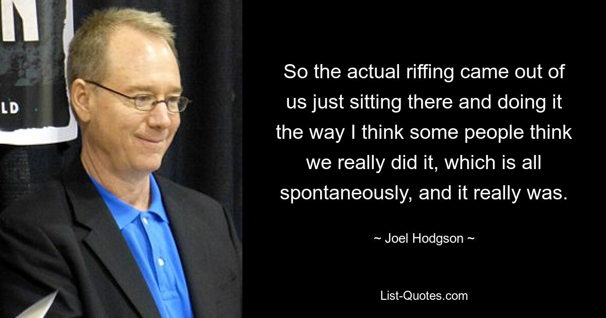 So the actual riffing came out of us just sitting there and doing it the way I think some people think we really did it, which is all spontaneously, and it really was. — © Joel Hodgson