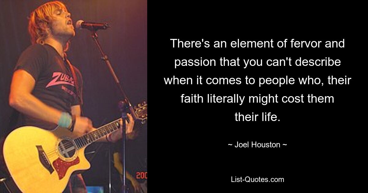 There's an element of fervor and passion that you can't describe when it comes to people who, their faith literally might cost them their life. — © Joel Houston