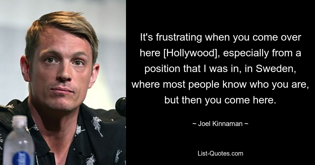 It's frustrating when you come over here [Hollywood], especially from a position that I was in, in Sweden, where most people know who you are, but then you come here. — © Joel Kinnaman