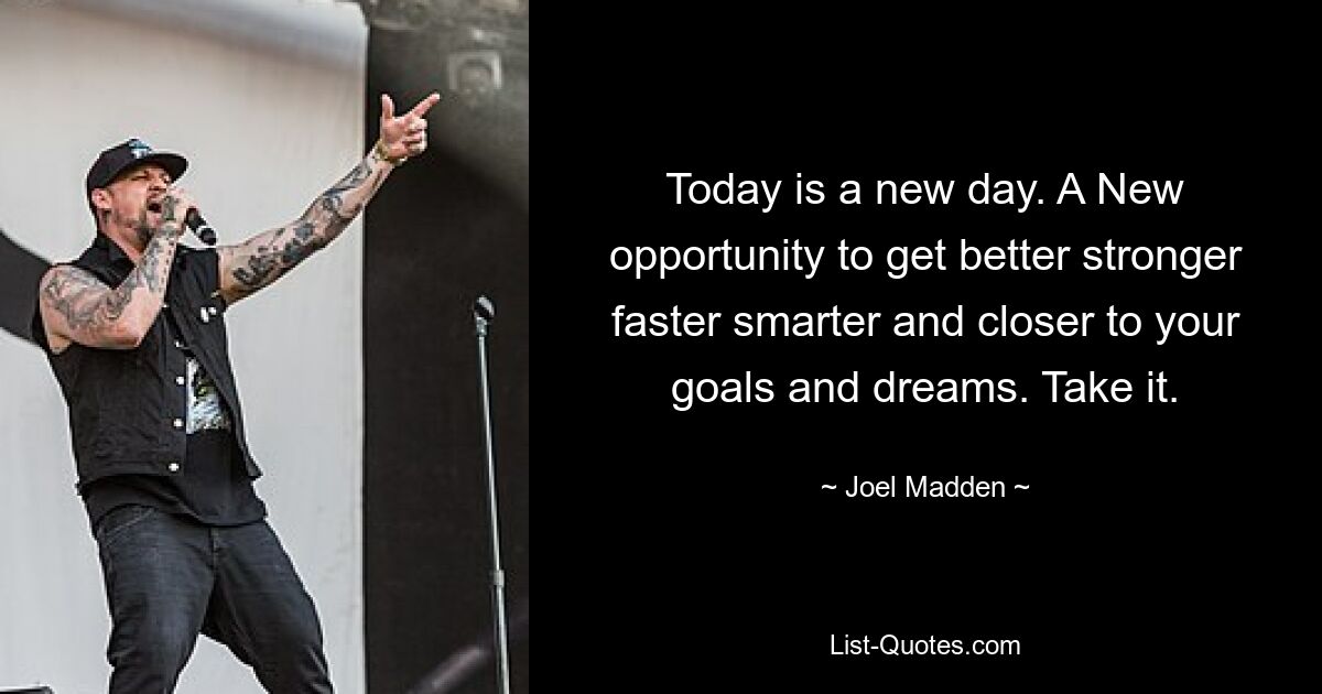 Today is a new day. A New opportunity to get better stronger faster smarter and closer to your goals and dreams. Take it. — © Joel Madden