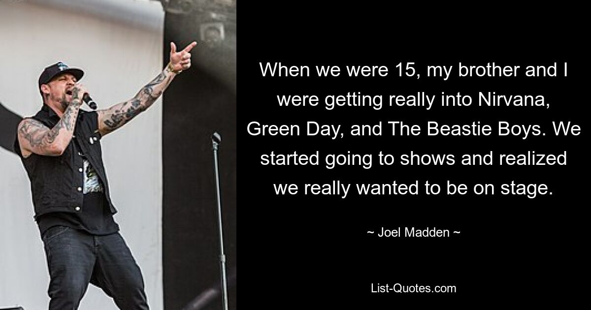 When we were 15, my brother and I were getting really into Nirvana, Green Day, and The Beastie Boys. We started going to shows and realized we really wanted to be on stage. — © Joel Madden