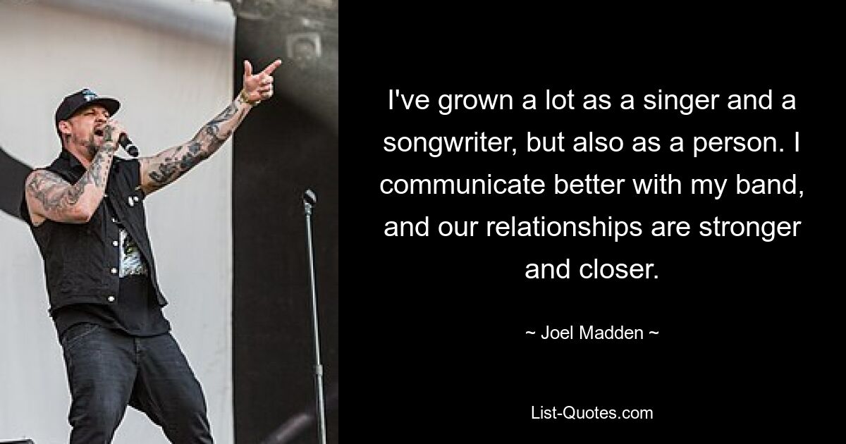 I've grown a lot as a singer and a songwriter, but also as a person. I communicate better with my band, and our relationships are stronger and closer. — © Joel Madden