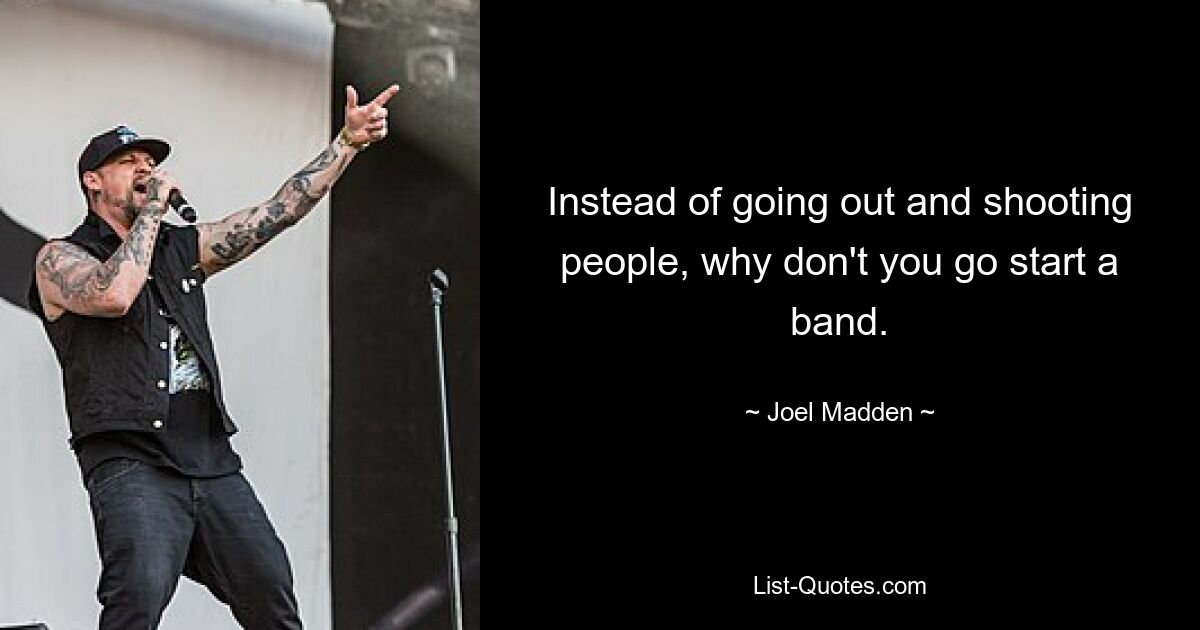 Instead of going out and shooting people, why don't you go start a band. — © Joel Madden