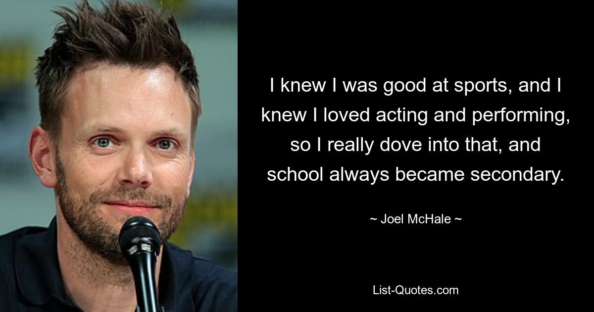 I knew I was good at sports, and I knew I loved acting and performing, so I really dove into that, and school always became secondary. — © Joel McHale