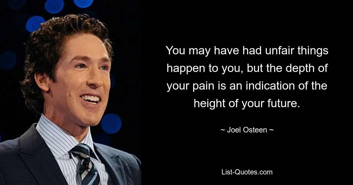 You may have had unfair things happen to you, but the depth of your pain is an indication of the height of your future. — © Joel Osteen