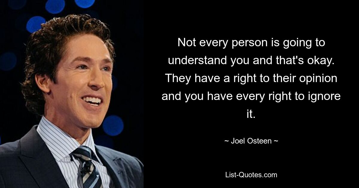 Not every person is going to understand you and that's okay. They have a right to their opinion and you have every right to ignore it. — © Joel Osteen