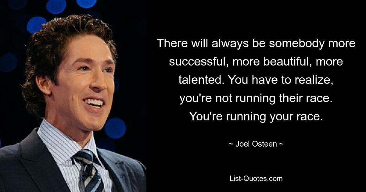 There will always be somebody more successful, more beautiful, more talented. You have to realize, you're not running their race. You're running your race. — © Joel Osteen