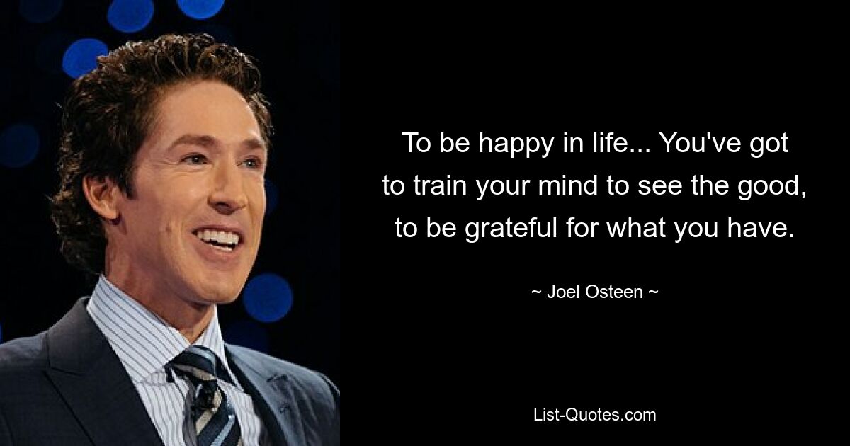 To be happy in life... You've got to train your mind to see the good, to be grateful for what you have. — © Joel Osteen