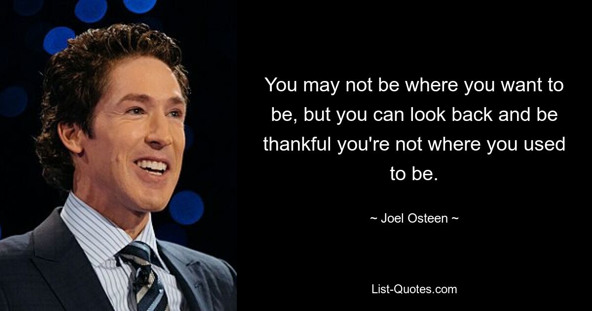 You may not be where you want to be, but you can look back and be thankful you're not where you used to be. — © Joel Osteen