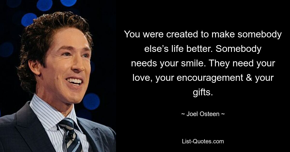 You were created to make somebody else’s life better. Somebody needs your smile. They need your love, your encouragement & your gifts. — © Joel Osteen