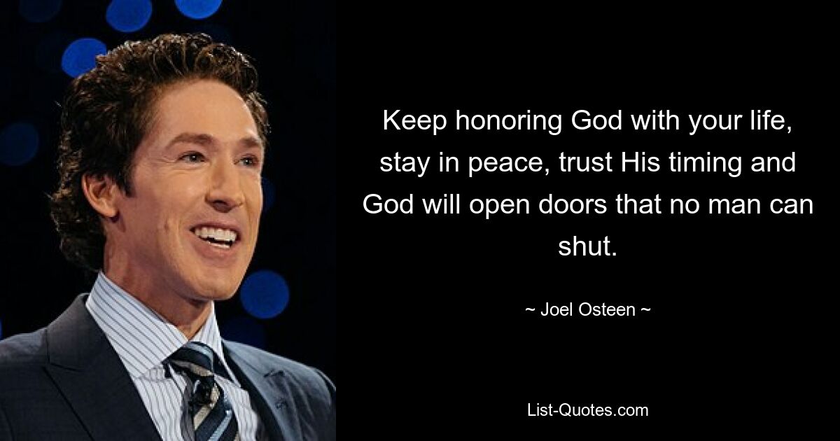 Keep honoring God with your life, stay in peace, trust His timing and God will open doors that no man can shut. — © Joel Osteen