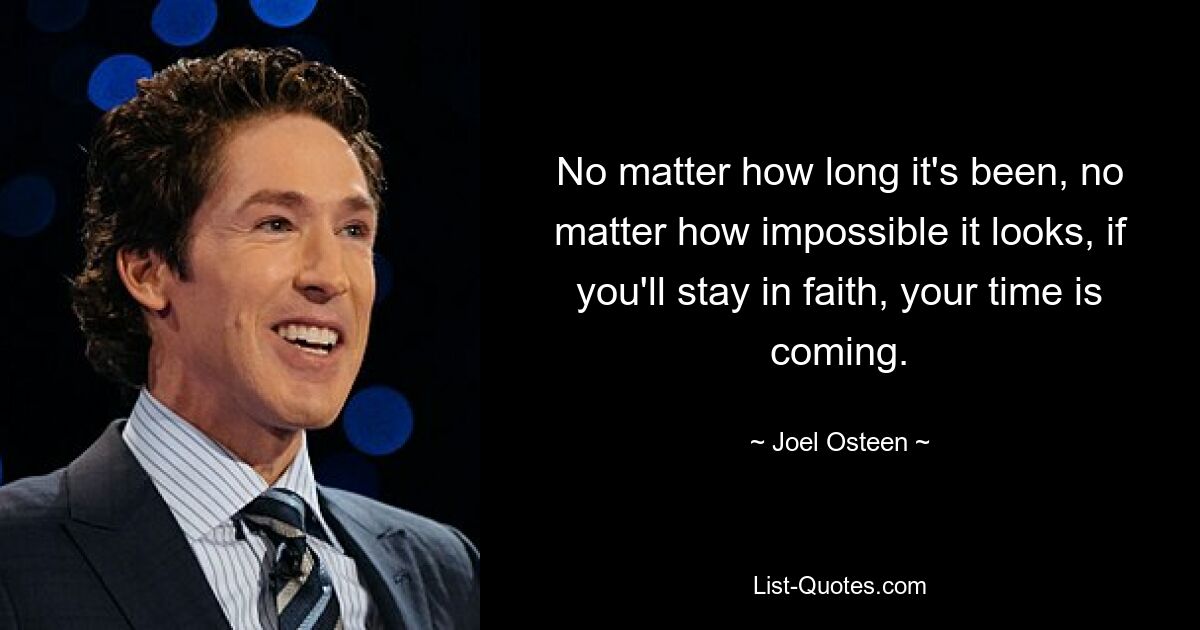 No matter how long it's been, no matter how impossible it looks, if you'll stay in faith, your time is coming. — © Joel Osteen