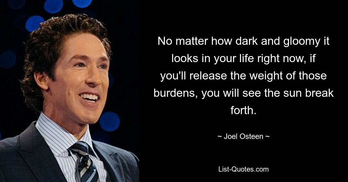 No matter how dark and gloomy it looks in your life right now, if you'll release the weight of those burdens, you will see the sun break forth. — © Joel Osteen