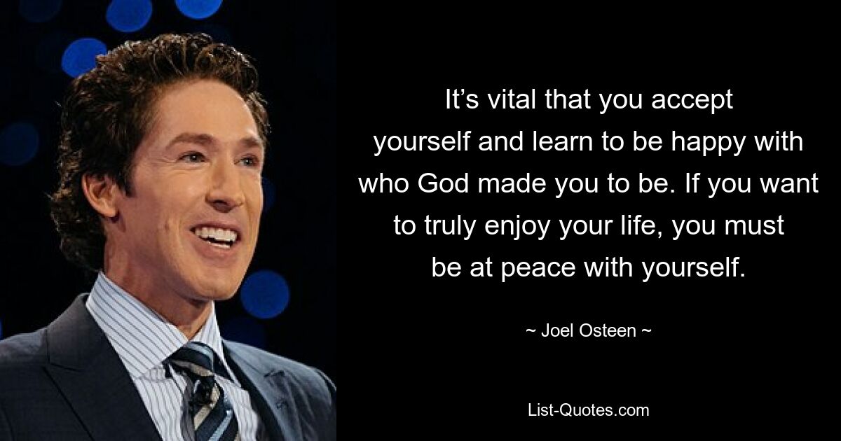 It’s vital that you accept yourself and learn to be happy with who God made you to be. If you want to truly enjoy your life, you must be at peace with yourself. — © Joel Osteen