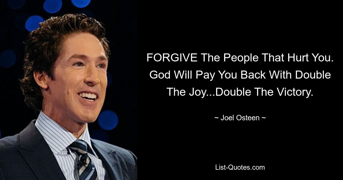 FORGIVE The People That Hurt You. God Will Pay You Back With Double The Joy...Double The Victory. — © Joel Osteen