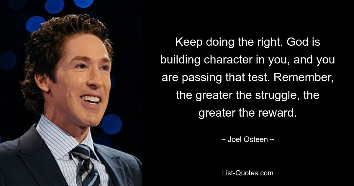 Keep doing the right. God is building character in you, and you are passing that test. Remember, the greater the struggle, the greater the reward. — © Joel Osteen