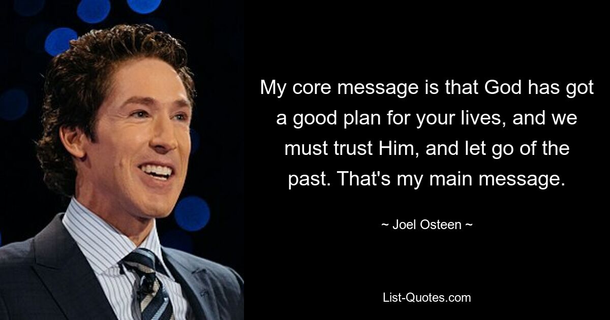 My core message is that God has got a good plan for your lives, and we must trust Him, and let go of the past. That's my main message. — © Joel Osteen