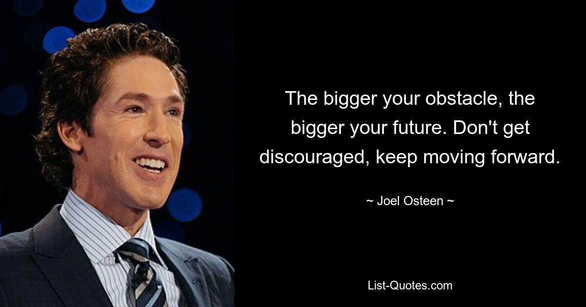 The bigger your obstacle, the bigger your future. Don't get discouraged, keep moving forward. — © Joel Osteen