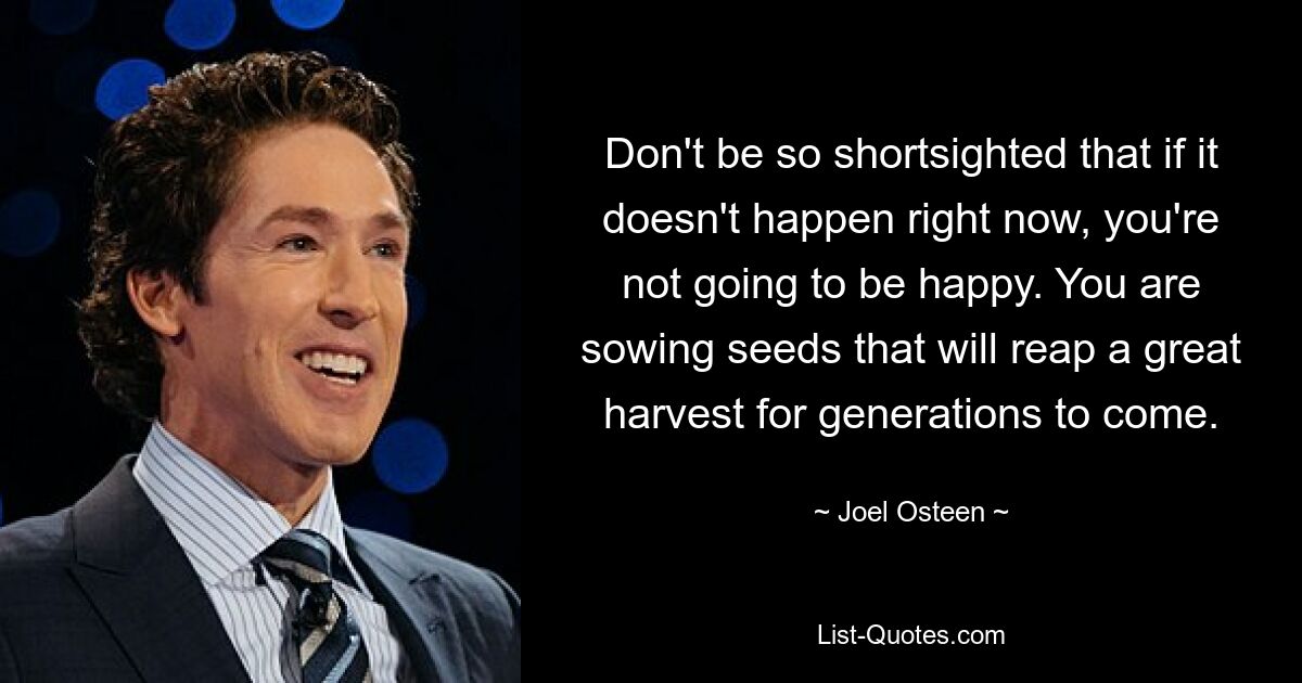 Don't be so shortsighted that if it doesn't happen right now, you're not going to be happy. You are sowing seeds that will reap a great harvest for generations to come. — © Joel Osteen