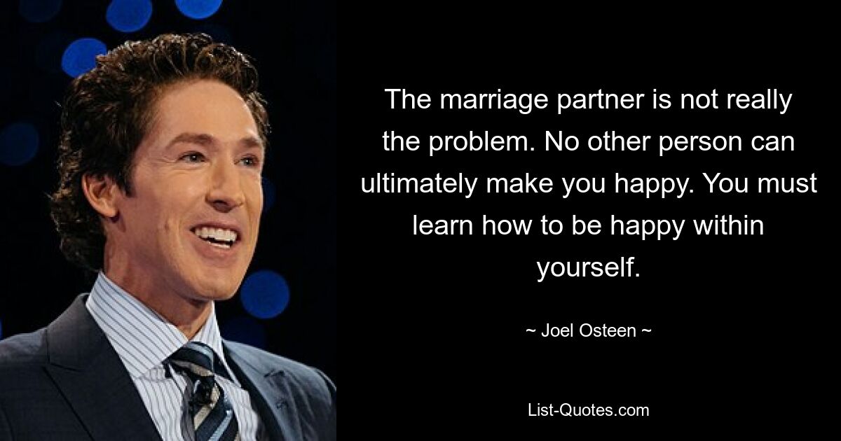 The marriage partner is not really the problem. No other person can ultimately make you happy. You must learn how to be happy within yourself. — © Joel Osteen