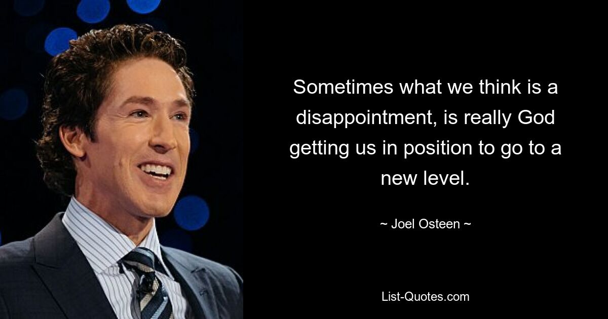 Sometimes what we think is a disappointment, is really God getting us in position to go to a new level. — © Joel Osteen