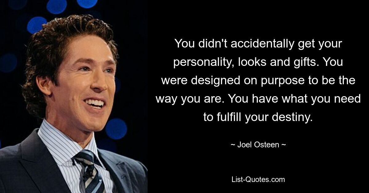 You didn't accidentally get your personality, looks and gifts. You were designed on purpose to be the way you are. You have what you need to fulfill your destiny. — © Joel Osteen