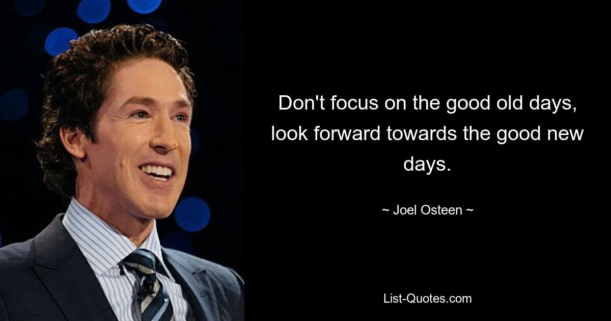 Don't focus on the good old days, look forward towards the good new days. — © Joel Osteen