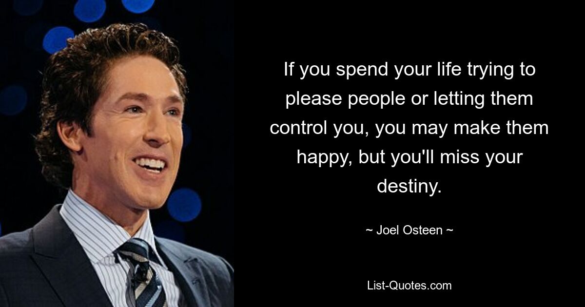 If you spend your life trying to please people or letting them control you, you may make them happy, but you'll miss your destiny. — © Joel Osteen