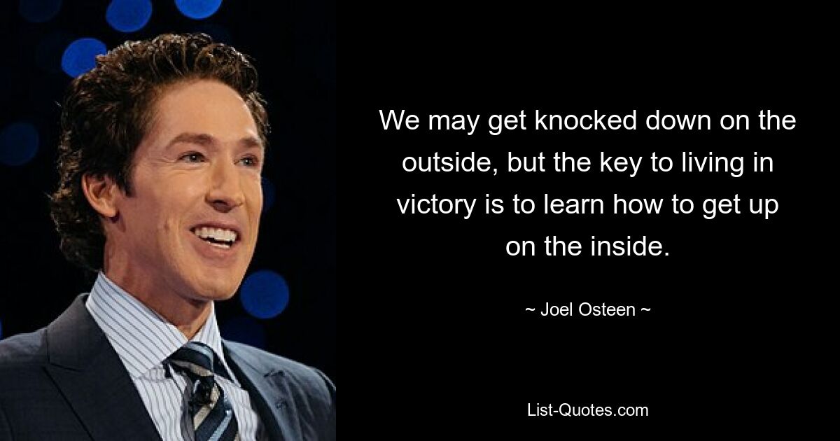 We may get knocked down on the outside, but the key to living in victory is to learn how to get up on the inside. — © Joel Osteen