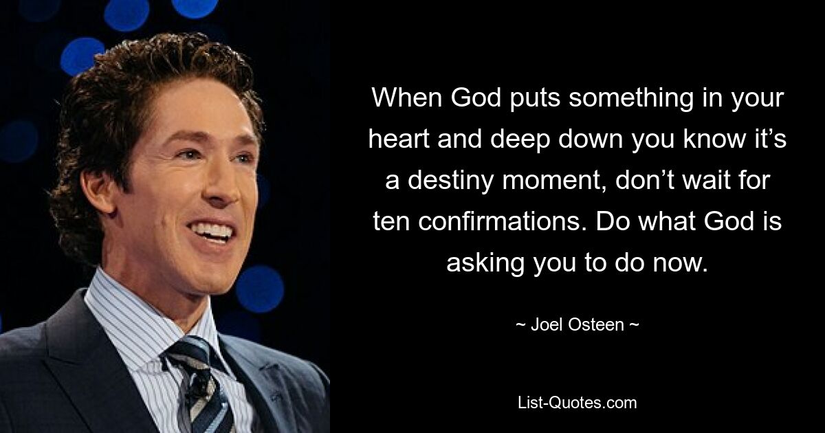 When God puts something in your heart and deep down you know it’s a destiny moment, don’t wait for ten confirmations. Do what God is asking you to do now. — © Joel Osteen