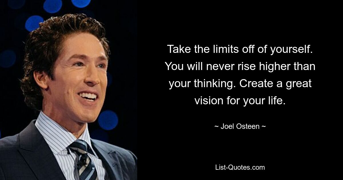 Take the limits off of yourself. You will never rise higher than your thinking. Create a great vision for your life. — © Joel Osteen