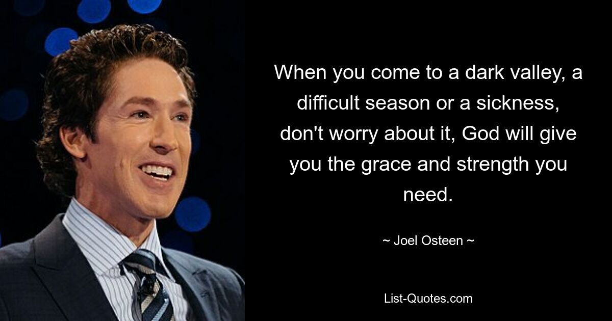 When you come to a dark valley, a difficult season or a sickness, don't worry about it, God will give you the grace and strength you need. — © Joel Osteen