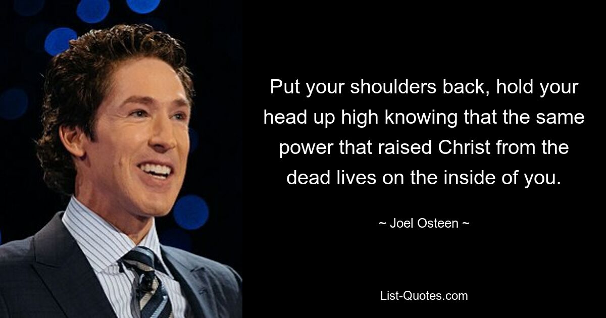 Put your shoulders back, hold your head up high knowing that the same power that raised Christ from the dead lives on the inside of you. — © Joel Osteen