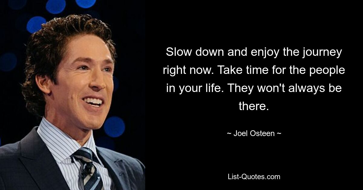 Slow down and enjoy the journey right now. Take time for the people in your life. They won't always be there. — © Joel Osteen