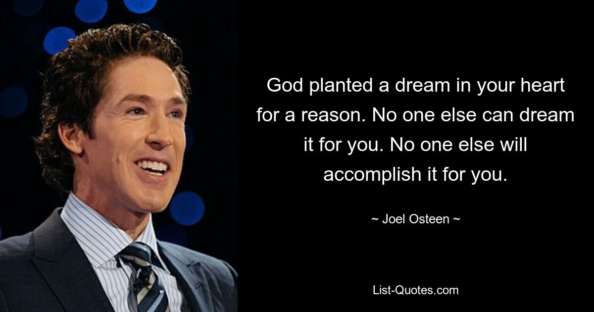 God planted a dream in your heart for a reason. No one else can dream it for you. No one else will accomplish it for you. — © Joel Osteen