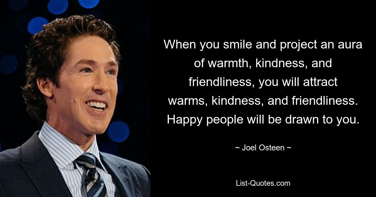 When you smile and project an aura of warmth, kindness, and friendliness, you will attract warms, kindness, and friendliness. Happy people will be drawn to you. — © Joel Osteen